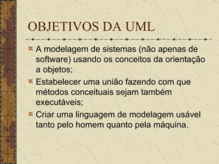 OBJETIVOS DA UML A modelagem de sistemas (não apenas de software) usando os conceitos da orientação a objetos;   Estabelecer uma união fazendo com que métodos conceituais sejam também executáveis;   Criar uma linguagem de modelagem usável tanto pelo homem quanto pela máquina.  
