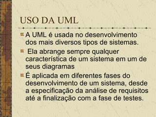 USO DA UML A UML é usada no desenvolvimento dos mais diversos tipos de sistemas. Ela abrange sempre qualquer característica de um sistema em um de seus diagramas  É aplicada em diferentes fases do desenvolvimento de um sistema, desde a especificação da análise de requisitos até a finalização com a fase de testes. 