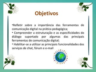 Objetivos Refletir sobre a importância das ferramentas de comunicação digital na prática pedagógica; Compreender a estruturação e as especificidades do diálogo suportado por algumas das principais ferramentas de comunicação digital; Habilitar-se a utilizar as principais funcionalidades dos serviços de chat, fórum e e-mail. 