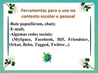 Ferramentas para o uso no contexto escolar e pessoal Bate papo(fórum, chat); E-mail; Algumas redes sociais: (MySpace, Facebook, Hi5, Friendster, Orkut, Bebo, Tagged, Twitter...) 