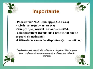 Importante Pode enviar MSG com opção Cc e Cco; Abrir  os arquivo em anexo; Sempre que possível responder as MSG; Quando estiver usando uma rede social não se esqueça da netiqueta; Utilize de ferramentas disponíveis(ex.: emotions). Lembre-se o seu e-mail não vai bater a sua porta. Você é quem deve regularmente abrir a sua conta e checar sua caixa de entrada . 