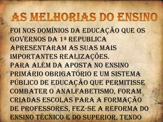 Tornaram o ensino primário obrigatório e gratuito para ascrianças entre os 7 e os 10 anos;Criaram novas Escolas do Ensino Primário e técnico (escolasagrícolas, comerciais e industriais);Fundaram “Escolas Normais” destinadas a formarprofessores primários;Criaram as Universidades de Lisboa e Porto (ficando o paíscom três Universidades: Lisboa, Porto e Coimbra);Concederam maior número de “bolsas de estudo” a alunosnecessitados e passaram a existir Escolas Móveis para oensino de adultos;