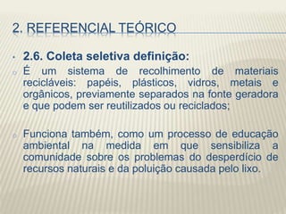 2. REFERENCIAL TEÓRICO
• 2.6. Coleta seletiva definição:
o É um sistema de recolhimento de materiais
recicláveis: papéis, plásticos, vidros, metais e
orgânicos, previamente separados na fonte geradora
e que podem ser reutilizados ou reciclados;
o Funciona também, como um processo de educação
ambiental na medida em que sensibiliza a
comunidade sobre os problemas do desperdício de
recursos naturais e da poluição causada pelo lixo.
 