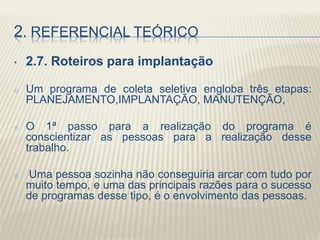 2. REFERENCIAL TEÓRICO
• 2.7. Roteiros para implantação
o Um programa de coleta seletiva engloba três etapas:
PLANEJAMENTO,IMPLANTAÇÃO, MANUTENÇÃO,
o O 1ª passo para a realização do programa é
conscientizar as pessoas para a realização desse
trabalho.
o Uma pessoa sozinha não conseguiria arcar com tudo por
muito tempo, e uma das principais razões para o sucesso
de programas desse tipo, é o envolvimento das pessoas.
 