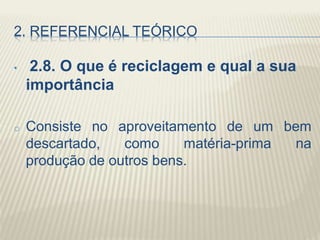 2. REFERENCIAL TEÓRICO
• 2.8. O que é reciclagem e qual a sua
importância
o Consiste no aproveitamento de um bem
descartado, como matéria-prima na
produção de outros bens.
 