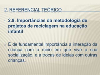 2. REFERENCIAL TEÓRICO
• 2.9. Importâncias da metodologia de
projetos de reciclagem na educação
infantil
o É de fundamental importância à interação da
criança com o meio em que vive a sua
socialização, e a trocas de ideias com outras
crianças.
 