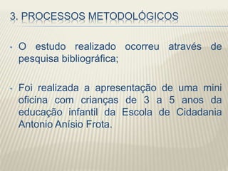 3. PROCESSOS METODOLÓGICOS
• O estudo realizado ocorreu através de
pesquisa bibliográfica;
• Foi realizada a apresentação de uma mini
oficina com crianças de 3 a 5 anos da
educação infantil da Escola de Cidadania
Antonio Anísio Frota.
 