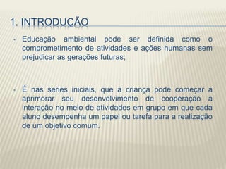 1. INTRODUÇÃO
• Educação ambiental pode ser definida como o
comprometimento de atividades e ações humanas sem
prejudicar as gerações futuras;
• É nas series iniciais, que a criança pode começar a
aprimorar seu desenvolvimento de cooperação a
interação no meio de atividades em grupo em que cada
aluno desempenha um papel ou tarefa para a realização
de um objetivo comum.
 