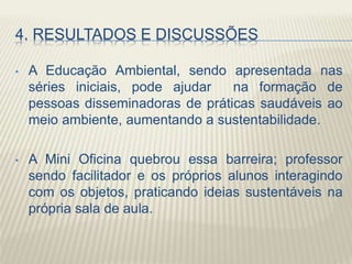 4. RESULTADOS E DISCUSSÕES
• A Educação Ambiental, sendo apresentada nas
séries iniciais, pode ajudar na formação de
pessoas disseminadoras de práticas saudáveis ao
meio ambiente, aumentando a sustentabilidade.
• A Mini Oficina quebrou essa barreira; professor
sendo facilitador e os próprios alunos interagindo
com os objetos, praticando ideias sustentáveis na
própria sala de aula.
 