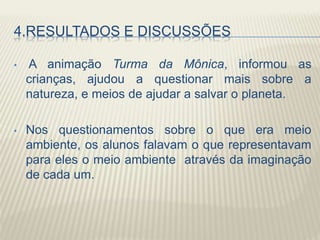 4.RESULTADOS E DISCUSSÕES
• A animação Turma da Mônica, informou as
crianças, ajudou a questionar mais sobre a
natureza, e meios de ajudar a salvar o planeta.
• Nos questionamentos sobre o que era meio
ambiente, os alunos falavam o que representavam
para eles o meio ambiente através da imaginação
de cada um.
 