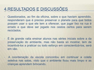4.RESULTADOS E DISCUSSÕES
• Questionados, ao fim da oficina, sobre o que haviam aprendido,
responderam que é preciso preservar o planeta para que todos
possam usar o que ele tem a oferecer, que jogar lixo na rua é
errado e que deve ser jogado nos cestos certos para serem
reciclados.
• É de grande valia ensinar alunos nas séries iniciais sobre a da
preservação do ambiente, mas não basta só mostrar, tem de
incentivá-los a praticar ou todo esforço em conscientizá-los, será
em vão.
• A coordenação da escola concordou em continuar a coleta
seletiva nas salas, visto que o ambiente ficou mais limpo e as
crianças aprendem brincando.
 