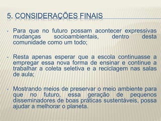 5. CONSIDERAÇÕES FINAIS
• Para que no futuro possam acontecer expressivas
mudanças socioambientais, dentro desta
comunidade como um todo;
• Resta apenas esperar que a escola continuasse a
empregar essa nova forma de ensinar e continue a
trabalhar a coleta seletiva e a reciclagem nas salas
de aula;
• Mostrando meios de preservar o meio ambiente para
que no futuro, essa geração de pequenos
disseminadores de boas práticas sustentáveis, possa
ajudar a melhorar o planeta.
 