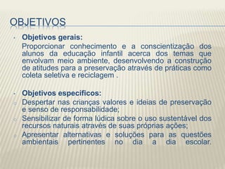 OBJETIVOS
• Objetivos gerais:
Proporcionar conhecimento e a conscientização dos
alunos da educação infantil acerca dos temas que
envolvam meio ambiente, desenvolvendo a construção
de atitudes para a preservação através de práticas como
coleta seletiva e reciclagem .
• Objetivos específicos:
o Despertar nas crianças valores e ideias de preservação
e senso de responsabilidade;
o Sensibilizar de forma lúdica sobre o uso sustentável dos
recursos naturais através de suas próprias ações;
o Apresentar alternativas e soluções para as questões
ambientais pertinentes no dia a dia escolar.
 