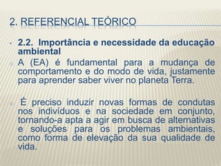 2. REFERENCIAL TEÓRICO
• 2.2. Importância e necessidade da educação
ambiental
o A (EA) é fundamental para a mudança de
comportamento e do modo de vida, justamente
para aprender saber viver no planeta Terra.
o É preciso induzir novas formas de condutas
nos indivíduos e na sociedade em conjunto,
tornando-a apta a agir em busca de alternativas
e soluções para os problemas ambientais,
como forma de elevação da sua qualidade de
vida.
 