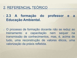2. REFERENCIAL TEÓRICO
• 2.3 A formação do professor e a
Educação Ambiental.
o O processo de formação docente não se reduz ao
treinamento e capacitação nem sequer na
transmissão de conhecimentos, mas, é, acima de
tudo, uma reconstrução de valores éticos, uma
valorização da práxis refletida.
 