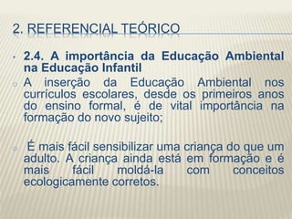 2. REFERENCIAL TEÓRICO
• 2.4. A importância da Educação Ambiental
na Educação Infantil
o A inserção da Educação Ambiental nos
currículos escolares, desde os primeiros anos
do ensino formal, é de vital importância na
formação do novo sujeito;
o É mais fácil sensibilizar uma criança do que um
adulto. A criança ainda está em formação e é
mais fácil moldá-la com conceitos
ecologicamente corretos.
 