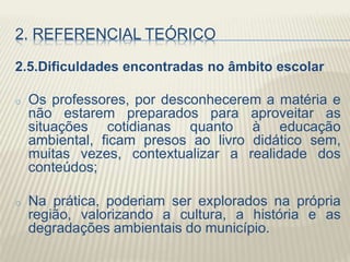2. REFERENCIAL TEÓRICO
2.5.Dificuldades encontradas no âmbito escolar
o Os professores, por desconhecerem a matéria e
não estarem preparados para aproveitar as
situações cotidianas quanto à educação
ambiental, ficam presos ao livro didático sem,
muitas vezes, contextualizar a realidade dos
conteúdos;
o Na prática, poderiam ser explorados na própria
região, valorizando a cultura, a história e as
degradações ambientais do município.
 