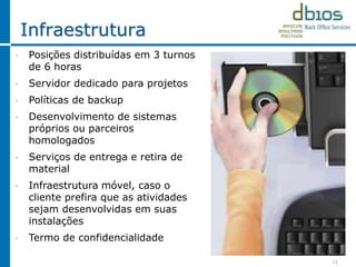 Infraestrutura
13
• Posições distribuídas em 3 turnos
de 6 horas
• Servidor dedicado para projetos
• Políticas de backup
• Desenvolvimento de sistemas
próprios ou parceiros
homologados
• Serviços de entrega e retira de
material
• Infraestrutura móvel, caso o
cliente prefira que as atividades
sejam desenvolvidas em suas
instalações
• Termo de confidencialidade
 