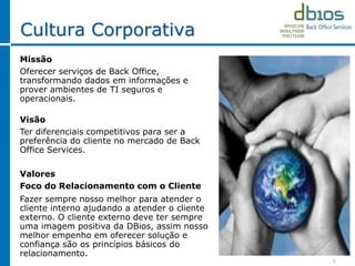 3
Cultura Corporativa
Missão
Oferecer serviços de Back Office,
transformando dados em informações e
prover ambientes de TI seguros e
operacionais.
Visão
Ter diferenciais competitivos para ser a
preferência do cliente no mercado de Back
Office Services.
Valores
Foco do Relacionamento com o Cliente
Fazer sempre nosso melhor para atender o
cliente interno ajudando a atender o cliente
externo. O cliente externo deve ter sempre
uma imagem positiva da DBios, assim nosso
melhor empenho em oferecer solução e
confiança são os princípios básicos do
relacionamento.
 