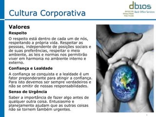 4
Cultura Corporativa
Valores
Respeito
O respeito está dentro de cada um de nós,
respeitando a própria vida. Respeitar as
pessoas, independente de posições sociais e
de suas preferências, respeitar o meio
ambiente, as leis e normas nos permitirão
viver em harmonia no ambiente interno e
externo.
Confiança e Lealdade
A confiança se conquista e a lealdade é um
fator preponderante para atingir a confiança.
Para isto devemos ser sempre verdadeiros e
não se omitir de nossas responsabilidades.
Senso de Urgência
Saber a importância de fazer algo antes de
qualquer outra coisa. Entusiasmo e
planejamento ajudam que as outras coisas
não se tornem também urgentes.
 