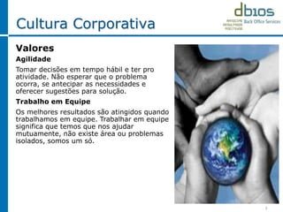 5
Cultura Corporativa
Valores
Agilidade
Tomar decisões em tempo hábil e ter pro
atividade. Não esperar que o problema
ocorra, se antecipar as necessidades e
oferecer sugestões para solução.
Trabalho em Equipe
Os melhores resultados são atingidos quando
trabalhamos em equipe. Trabalhar em equipe
significa que temos que nos ajudar
mutuamente, não existe área ou problemas
isolados, somos um só.
 