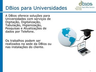 DBios para Universidades
A DBios oferece soluções para
Universidades com serviços de
Digitação, Digitalização,
Tabulação, Higienização,
Pesquisas e Atualizações de
dados por Telefone.
Os trabalhos podem ser
realizados na sede da DBios ou
nas instalações do cliente.
6
 