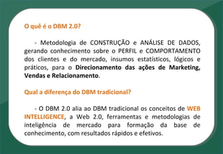 O quê é o DBM 2.0? - Metodologia de CONSTRUÇÃO e ANÁLISE DE DADOS, gerando conhecimento sobre o PERFIL e COMPORTAMENTO dos clientes e do mercado, insumos estatísticos, lógicos e práticos, para o  Direcionamento das ações de Marketing, Vendas e Relacionamento .  Qual a diferença do DBM tradicional? - O DBM 2.0 alia ao DBM tradicional os conceitos de  WEB   INTELLIGENCE , a Web 2.0, ferramentas e metodologias de inteligência de mercado para formação da base de conhecimento, com resultados rápidos e efetivos. 