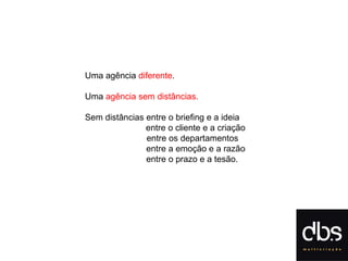 Uma agência  diferente . Uma  agência sem distâncias. Sem distâncias entre o briefing e a ideia entre o cliente e a criação   entre os departamentos entre a emoção e a razão entre o prazo e a tesão. 