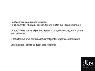 Nós fazemos campanhas simples.  [ o cons umidor não quer desvendar um mistério a cada comercial ] Direcionamos nossa experiência para a criação de soluções originais  e econômicas.  O resultado é uma comunicação inteligente, objetiva e impactante. Uma solução, acima de tudo, que funciona. 