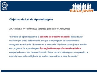 Objetivo da Lei da Aprendizagem Art. 48 da Lei nº 10.097/2000 (alterada pela lei nº 11.180/2005): “ Contrato de aprendizagem é o  contrato de trabalho especial , ajustado por escrito e por prazo determinado, em que o empregador se compromete a assegurar ao maior de 14 (quatorze) e menor de 24 (vinte e quatro) anos inscrito em programa de aprendizagem  formação técnico-profissional metódica , compatível com o seu desenvolvimento físico, moral e psicológico, e o aprendiz, a executar com zelo e diligência as tarefas necessárias a essa formação.” 