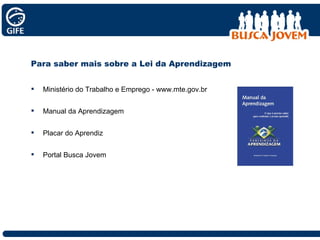 Para saber mais sobre a Lei da Aprendizagem Ministério do Trabalho e Emprego - www.mte.gov.br Manual da Aprendizagem Placar do Aprendiz Portal Busca Jovem 