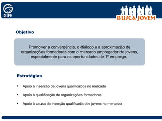 Objetivo Apoio à inserção de jovens qualificados no mercado Apoio à qualificação de organizações formadoras Apoio à causa da inserção qualificada dos jovens no mercado Promover a convergência, o diálogo e a aproximação de organizações formadoras com o mercado empregador de jovens, especialmente para as oportunidades de 1º emprego.  Estratégias 