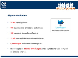 Alguns resultados  15 mil   visitas por mês 106  organizações formadoras cadastradas 128   cursos de formação profissional 12 mil  jovens disponíveis para contratação 4,2 mil vagas   anunciadas desde ago 08 Republicação de  10 mil a 20 mil vagas   / mês, captadas na web, com perfil de primeiro emprego http://twitter.com/buscajovem 