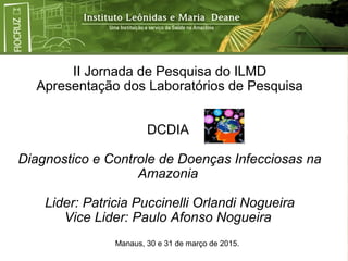 II Jornada de Pesquisa do ILMD
Apresentação dos Laboratórios de Pesquisa
DCDIA
Diagnostico e Controle de Doenças Infecciosas na
Amazonia
Lider: Patricia Puccinelli Orlandi Nogueira
Vice Lider: Paulo Afonso Nogueira
Manaus, 30 e 31 de março de 2015.
 