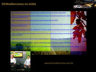 DCMediterranea na mídia
http://podcultura.blogspot.com.br/2013/05/dc-mediterranea-traz-ao-brasil-vinhos.html
﻿
﻿http://www.dino.com.br/releases/dc-mediterranea-chega-ao-mercado-nacional-com--vinhos-espanhois-
exclusivos-dino8904734131
﻿
﻿http://www.pautas.incorporativa.com.br/a-mostra-release.php?id=18891
​
http://www.portalsoma.com.br/estilo/turismo/dc-mediterranea-chega-ao-mercado-nacional-com-vinhos-
espanhois-exclusivos.ht﻿
﻿
﻿http://www.enoblogs.com.br/dc-mediterr%C3%A2nea-chega-ao-mercado-nacional-com-vinhos-espanh%C3
﻿
﻿http://cordeiroevinhobyucha.blogspot.com.br/2013/05/dc-mediterranea-chega-ao-mercado.html%B3is-
exclusivos/201692
﻿
﻿http://www.jornow.com.br/jornow/noticia.php?idempresa=1301&num_release=98510&ori=H
﻿
﻿http://www.difundir.com.br/site/c_mostra_release.php?emp=1301&num_release=98510&ori=V
﻿
﻿http://www.dihitt.com/n/culinaria/2013/05/17/dc-mediterranea-chega-ao-mercado-nacional-com-vinhos-
espanhois-exclusivos-
www.dcmediterrenea.com.br
 