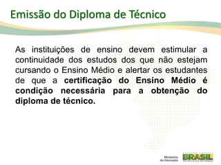 As instituições de ensino devem estimular a
continuidade dos estudos dos que não estejam
cursando o Ensino Médio e alertar os estudantes
de que a certificação do Ensino Médio é
condição necessária para a obtenção do
diploma de técnico.
102
Emissão do Diploma de Técnico
 