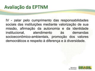 IV - zelar pelo cumprimento das responsabilidades
sociais das instituições mediante valorização de sua
missão, afirmação da autonomia e da identidade
institucional, atendimento às demandas
socioeconômico-ambientais, promoção dos valores
democráticos e respeito à diferença e à diversidade.
106
Avaliação da EPTNM
 
