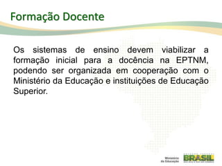 Os sistemas de ensino devem viabilizar a
formação inicial para a docência na EPTNM,
podendo ser organizada em cooperação com o
Ministério da Educação e instituições de Educação
Superior.
109
Formação Docente
 
