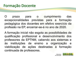 O prazo para o cumprimento das
excepcionalidades previstas para a formação
pedagógica dos docentes em efetivo exercício da
profissão na EP, encerrar-se-á no ano de 2020.
A formação inicial não esgota as possibilidades de
qualificação profissional e desenvolvimento dos
professores da EPTNM, cabendo aos sistemas e
às instituições de ensino a organização e
viabilização de ações destinadas à formação
continuada de professores.
112
Formação Docente
 