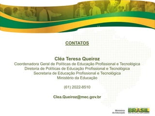 CONTATOS
Cléa Teresa Queiroz
Coordenadora Geral de Políticas de Educação Profissional e Tecnológica
Diretoria de Políticas de Educação Profissional e Tecnológica
Secretaria de Educação Profissional e Tecnológica
Ministério da Educação
(61) 2022-8510
Clea.Queiroz@mec.gov.br
 