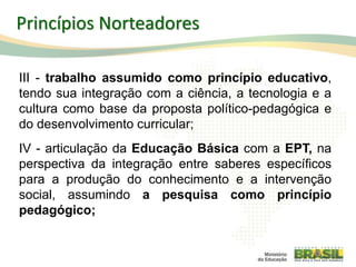13
Princípios Norteadores
III - trabalho assumido como princípio educativo,
tendo sua integração com a ciência, a tecnologia e a
cultura como base da proposta político-pedagógica e
do desenvolvimento curricular;
IV - articulação da Educação Básica com a EPT, na
perspectiva da integração entre saberes específicos
para a produção do conhecimento e a intervenção
social, assumindo a pesquisa como princípio
pedagógico;
 