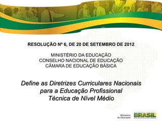 RESOLUÇÃO Nº 6, DE 20 DE SETEMBRO DE 2012
MINISTÉRIO DA EDUCAÇÃO
CONSELHO NACIONAL DE EDUCAÇÃO
CÂMARA DE EDUCAÇÃO BÁSICA
Define as Diretrizes Curriculares Nacionais
para a Educação Profissional
Técnica de Nível Médio
 