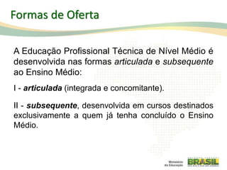A Educação Profissional Técnica de Nível Médio é
desenvolvida nas formas articulada e subsequente
ao Ensino Médio:
I - articulada (integrada e concomitante).
II - subsequente, desenvolvida em cursos destinados
exclusivamente a quem já tenha concluído o Ensino
Médio.
22
Formas de Oferta
 