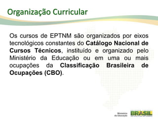 Os cursos de EPTNM são organizados por eixos
tecnológicos constantes do Catálogo Nacional de
Cursos Técnicos, instituído e organizado pelo
Ministério da Educação ou em uma ou mais
ocupações da Classificação Brasileira de
Ocupações (CBO).
Organização Curricular
 