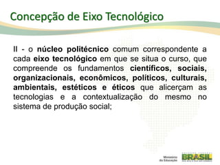 II - o núcleo politécnico comum correspondente a
cada eixo tecnológico em que se situa o curso, que
compreende os fundamentos científicos, sociais,
organizacionais, econômicos, políticos, culturais,
ambientais, estéticos e éticos que alicerçam as
tecnologias e a contextualização do mesmo no
sistema de produção social;
Concepção de Eixo Tecnológico
 