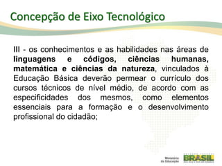 III - os conhecimentos e as habilidades nas áreas de
linguagens e códigos, ciências humanas,
matemática e ciências da natureza, vinculados à
Educação Básica deverão permear o currículo dos
cursos técnicos de nível médio, de acordo com as
especificidades dos mesmos, como elementos
essenciais para a formação e o desenvolvimento
profissional do cidadão;
33
Concepção de Eixo Tecnológico
 