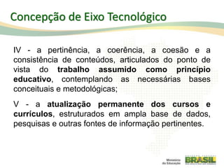 IV - a pertinência, a coerência, a coesão e a
consistência de conteúdos, articulados do ponto de
vista do trabalho assumido como princípio
educativo, contemplando as necessárias bases
conceituais e metodológicas;
V - a atualização permanente dos cursos e
currículos, estruturados em ampla base de dados,
pesquisas e outras fontes de informação pertinentes.
34
Concepção de Eixo Tecnológico
 