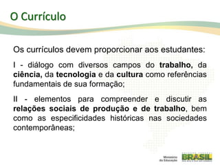 O Currículo
Os currículos devem proporcionar aos estudantes:
I - diálogo com diversos campos do trabalho, da
ciência, da tecnologia e da cultura como referências
fundamentais de sua formação;
II - elementos para compreender e discutir as
relações sociais de produção e de trabalho, bem
como as especificidades históricas nas sociedades
contemporâneas;
35
 