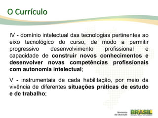IV - domínio intelectual das tecnologias pertinentes ao
eixo tecnológico do curso, de modo a permitir
progressivo desenvolvimento profissional e
capacidade de construir novos conhecimentos e
desenvolver novas competências profissionais
com autonomia intelectual;
V - instrumentais de cada habilitação, por meio da
vivência de diferentes situações práticas de estudo
e de trabalho;
37
O Currículo
 