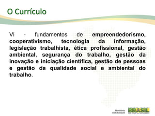 VI - fundamentos de empreendedorismo,
cooperativismo, tecnologia da informação,
legislação trabalhista, ética profissional, gestão
ambiental, segurança do trabalho, gestão da
inovação e iniciação científica, gestão de pessoas
e gestão da qualidade social e ambiental do
trabalho.
38
O Currículo
 